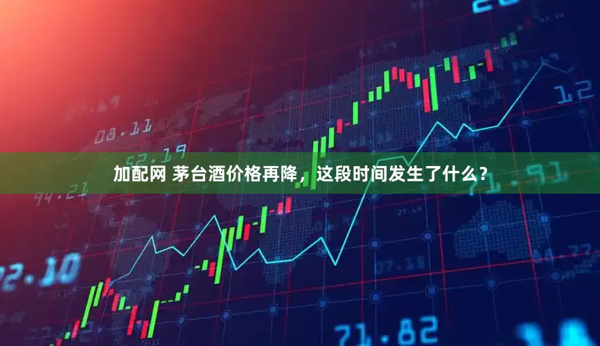 加配網(wǎng) 茅臺酒價格再降，這段時間發(fā)生了什么？