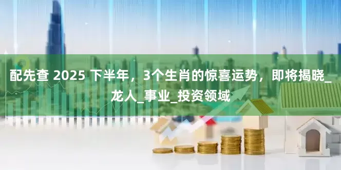 配先查 2025 下半年，3個(gè)生肖的驚喜運(yùn)勢(shì)，即將揭曉_龍人_事業(yè)_投資領(lǐng)域