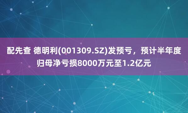 配先查 德明利(001309.SZ)發(fā)預(yù)虧，預(yù)計半年度歸母凈虧損8000萬元至1.2億元