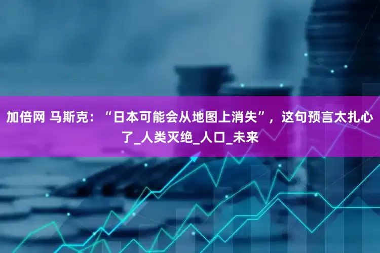 加倍網(wǎng) 馬斯克：“日本可能會(huì)從地圖上消失”，這句預(yù)言太扎心了_人類(lèi)滅絕_人口_未來(lái)
