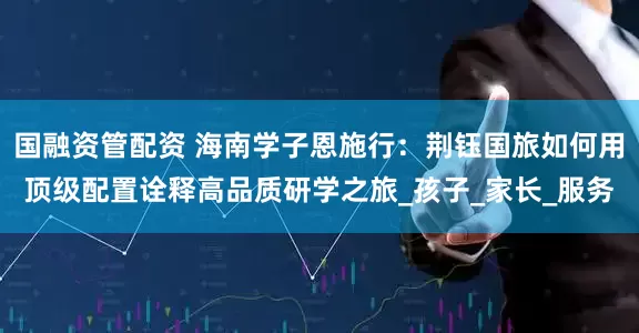 國(guó)融資管配資 海南學(xué)子恩施行：荊鈺國(guó)旅如何用頂級(jí)配置詮釋高品質(zhì)研學(xué)之旅_孩子_家長(zhǎng)_服務(wù)